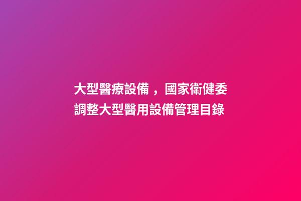大型醫療設備，國家衛健委調整大型醫用設備管理目錄-第1張-觀點-玄機派